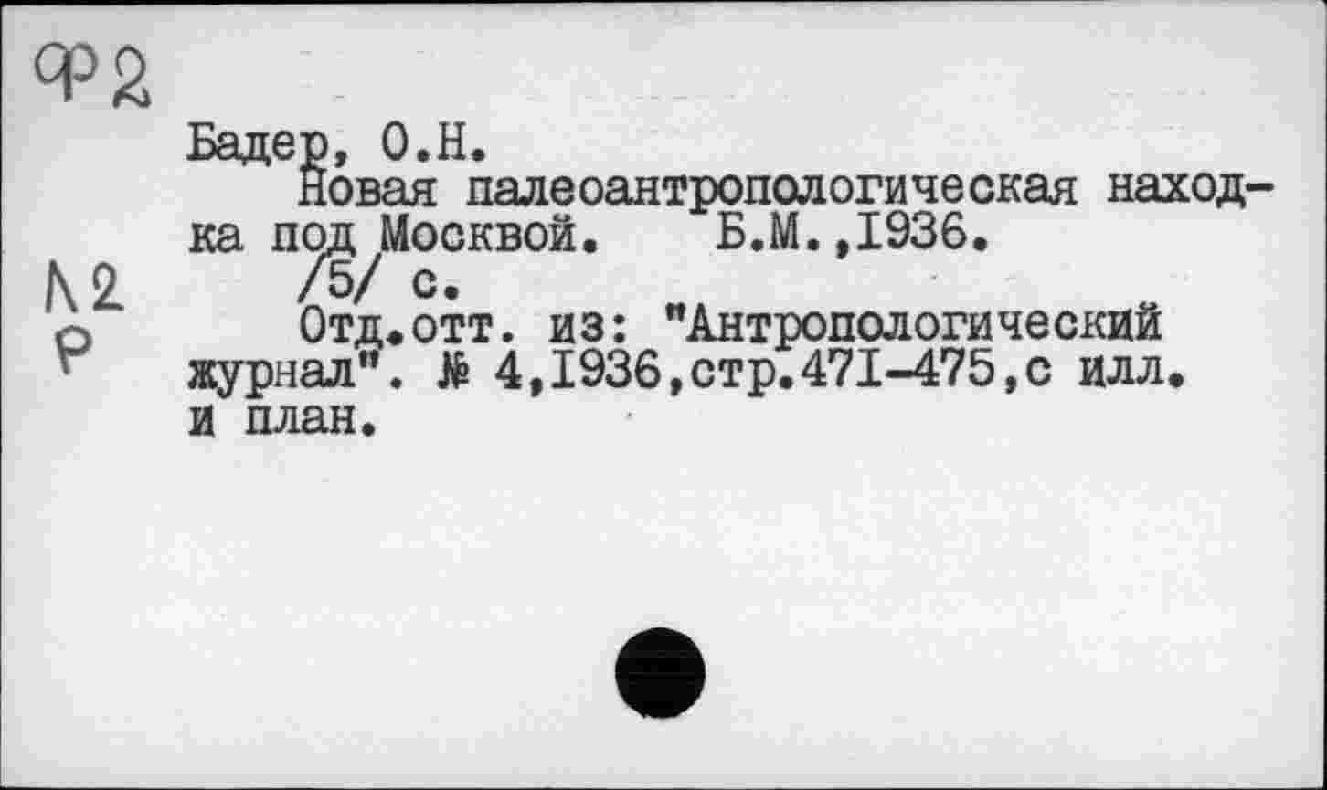 ﻿№ P
Бадер, O.H.
Новая палеоантропологическая находка под Москвой. Б.М.,1936.
/5/ с.
Отд.отт. из: "Антропологический журнал". № 4,1936,стр.471-475,с илл. И план.